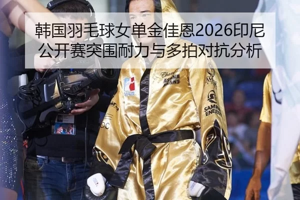 韩国羽毛球女单金佳恩2026印尼公开赛突围耐力与多拍对抗分析