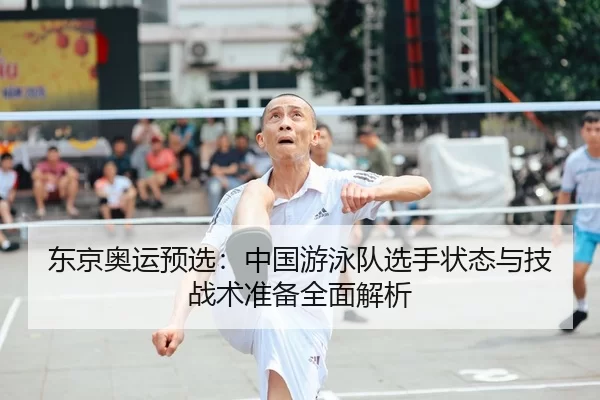 东京奥运预选：中国游泳队选手状态与技战术准备全面解析